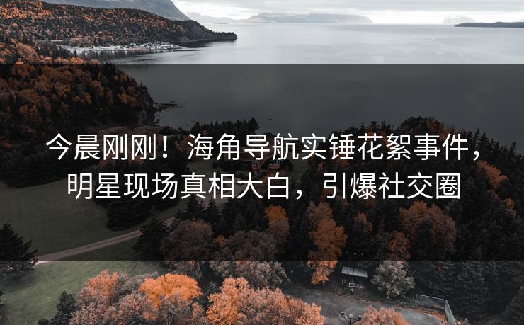 今晨刚刚！海角导航实锤花絮事件，明星现场真相大白，引爆社交圈