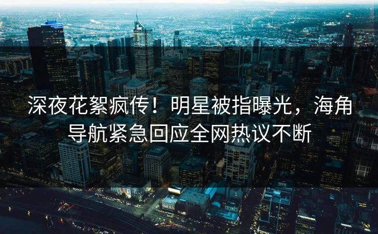 深夜花絮疯传！明星被指曝光，海角导航紧急回应全网热议不断