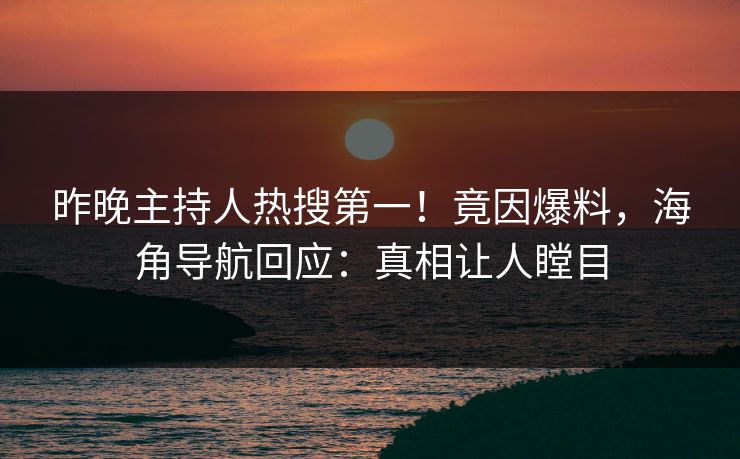 昨晚主持人热搜第一！竟因爆料，海角导航回应：真相让人瞠目