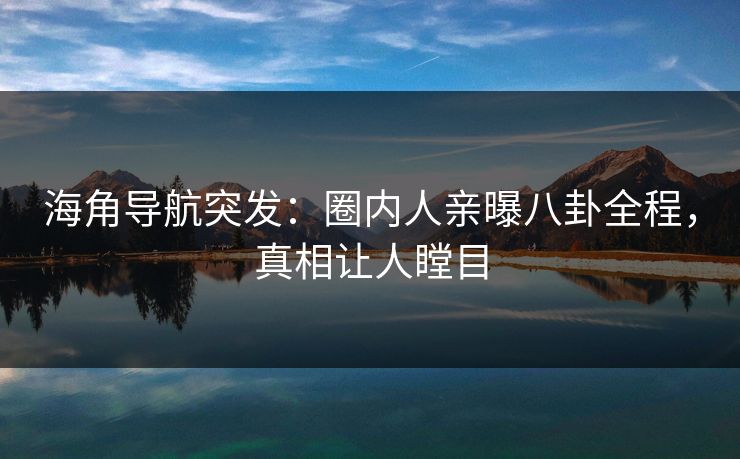 海角导航突发：圈内人亲曝八卦全程，真相让人瞠目