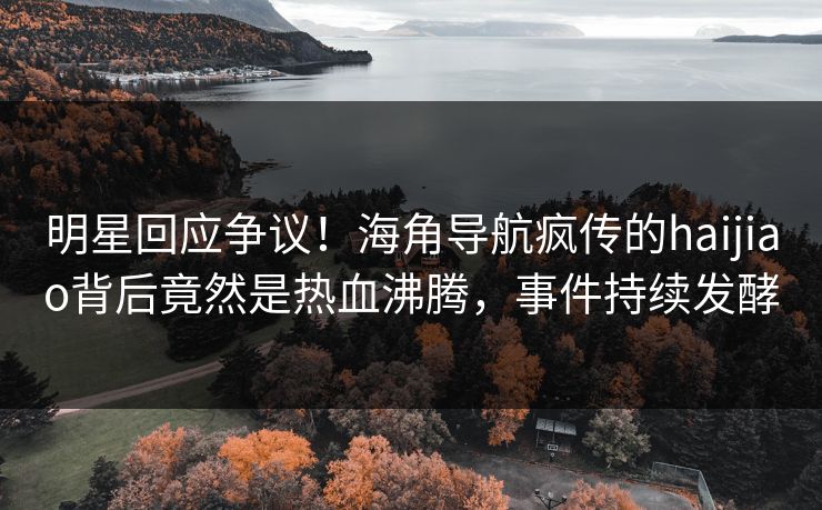 明星回应争议！海角导航疯传的haijiao背后竟然是热血沸腾，事件持续发酵