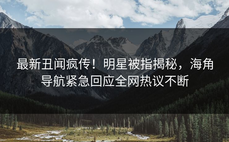 最新丑闻疯传！明星被指揭秘，海角导航紧急回应全网热议不断