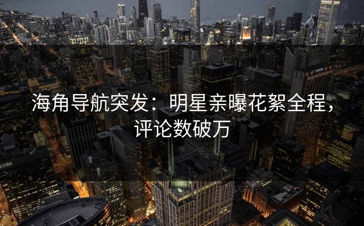 海角导航突发：明星亲曝花絮全程，评论数破万