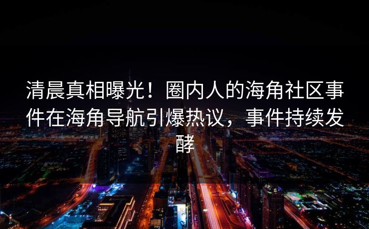 清晨真相曝光！圈内人的海角社区事件在海角导航引爆热议，事件持续发酵