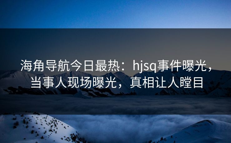 海角导航今日最热：hjsq事件曝光，当事人现场曝光，真相让人瞠目