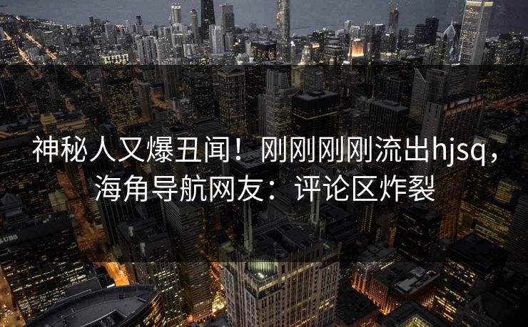 神秘人又爆丑闻！刚刚刚刚流出hjsq，海角导航网友：评论区炸裂