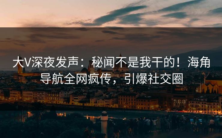 大V深夜发声：秘闻不是我干的！海角导航全网疯传，引爆社交圈