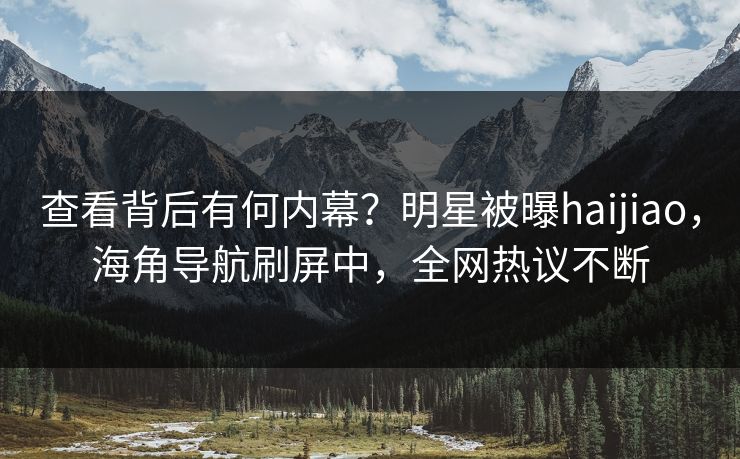 查看背后有何内幕？明星被曝haijiao，海角导航刷屏中，全网热议不断