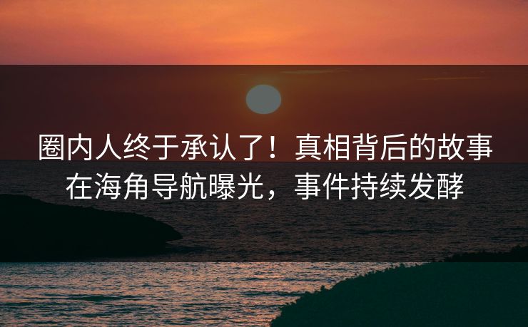 圈内人终于承认了！真相背后的故事在海角导航曝光，事件持续发酵