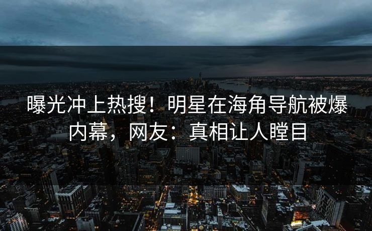 曝光冲上热搜！明星在海角导航被爆内幕，网友：真相让人瞠目