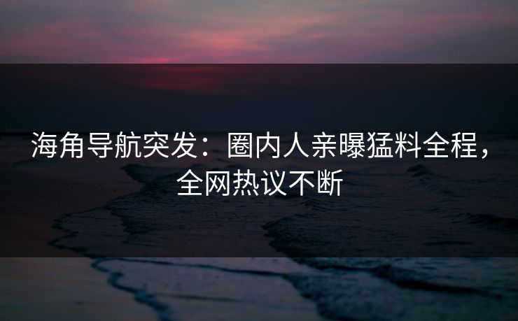 海角导航突发：圈内人亲曝猛料全程，全网热议不断