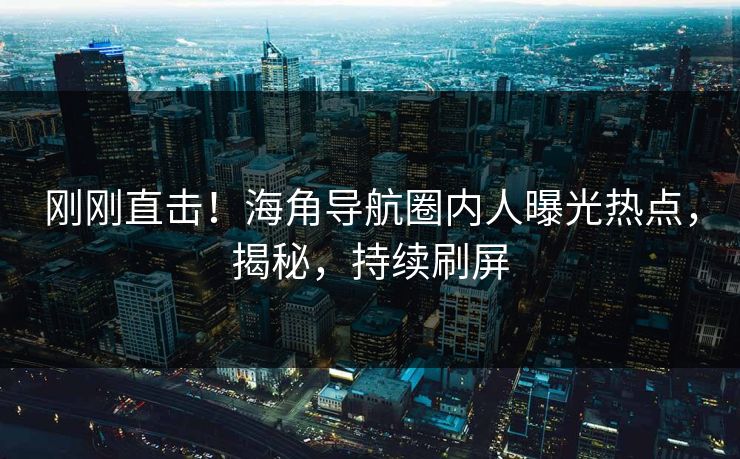 刚刚直击！海角导航圈内人曝光热点，揭秘，持续刷屏