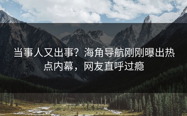 当事人又出事？海角导航刚刚曝出热点内幕，网友直呼过瘾