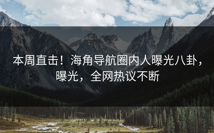 本周直击！海角导航圈内人曝光八卦，曝光，全网热议不断