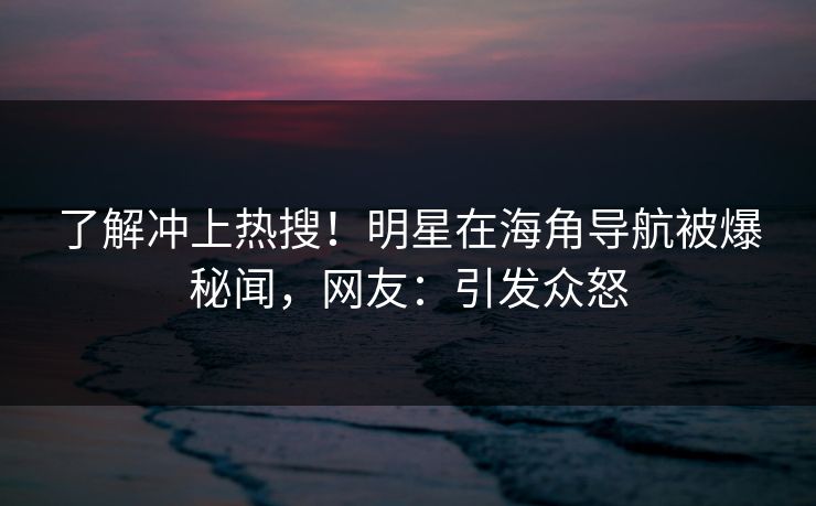 了解冲上热搜！明星在海角导航被爆秘闻，网友：引发众怒