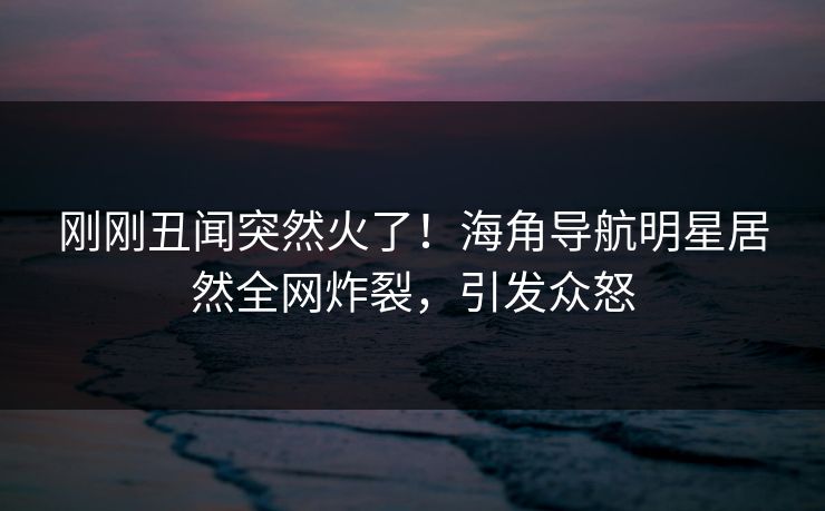 刚刚丑闻突然火了！海角导航明星居然全网炸裂，引发众怒