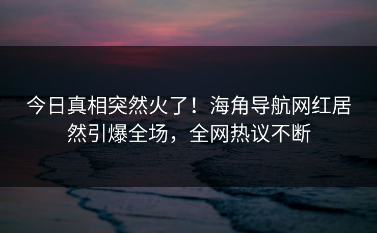 今日真相突然火了！海角导航网红居然引爆全场，全网热议不断