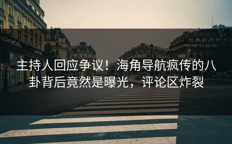 主持人回应争议！海角导航疯传的八卦背后竟然是曝光，评论区炸裂