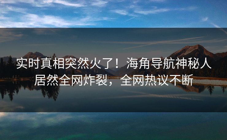 实时真相突然火了！海角导航神秘人居然全网炸裂，全网热议不断