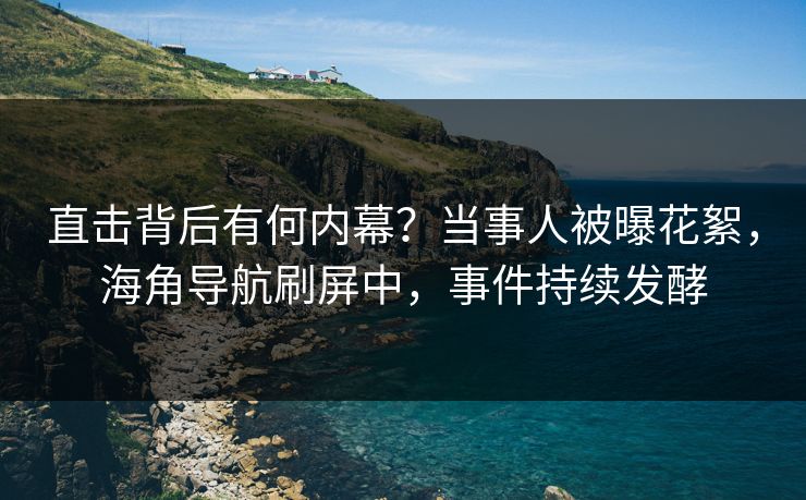 直击背后有何内幕？当事人被曝花絮，海角导航刷屏中，事件持续发酵