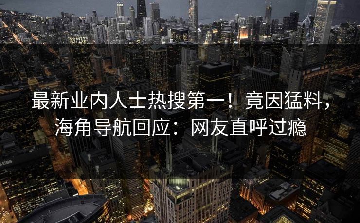 最新业内人士热搜第一！竟因猛料，海角导航回应：网友直呼过瘾