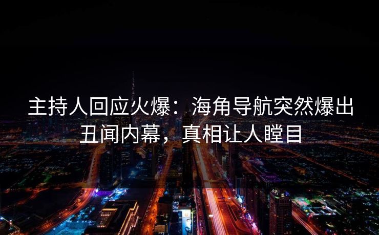 主持人回应火爆：海角导航突然爆出丑闻内幕，真相让人瞠目
