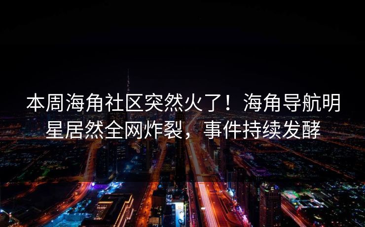 本周海角社区突然火了！海角导航明星居然全网炸裂，事件持续发酵