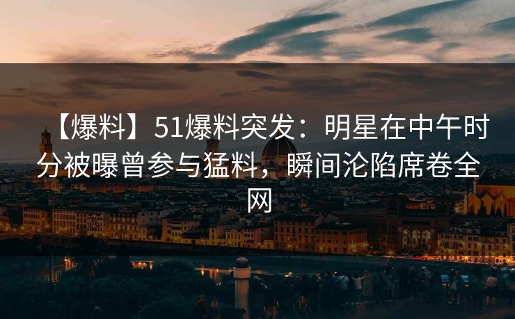 【爆料】51爆料突发：明星在中午时分被曝曾参与猛料，瞬间沦陷席卷全网