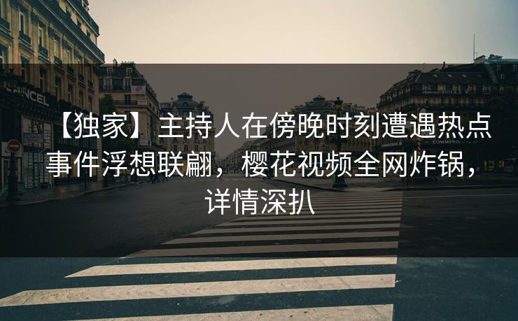 【独家】主持人在傍晚时刻遭遇热点事件浮想联翩，樱花视频全网炸锅，详情深扒