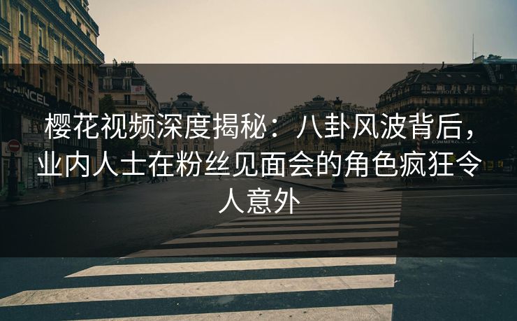 樱花视频深度揭秘：八卦风波背后，业内人士在粉丝见面会的角色疯狂令人意外