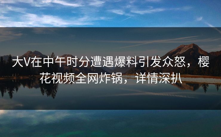 大V在中午时分遭遇爆料引发众怒，樱花视频全网炸锅，详情深扒
