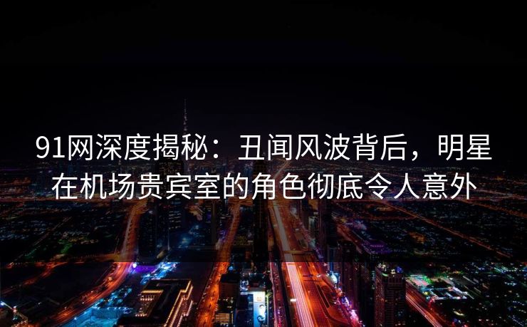 91网深度揭秘：丑闻风波背后，明星在机场贵宾室的角色彻底令人意外