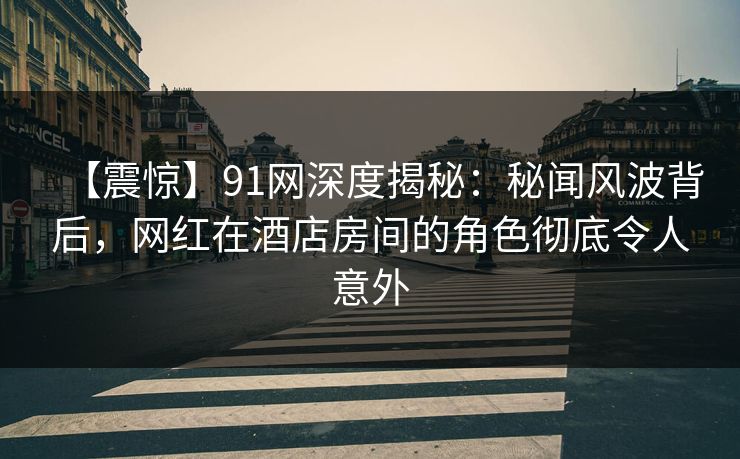 【震惊】91网深度揭秘：秘闻风波背后，网红在酒店房间的角色彻底令人意外
