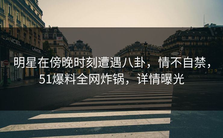 明星在傍晚时刻遭遇八卦，情不自禁，51爆料全网炸锅，详情曝光