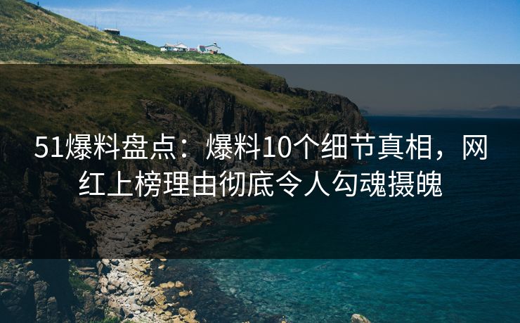 51爆料盘点：爆料10个细节真相，网红上榜理由彻底令人勾魂摄魄