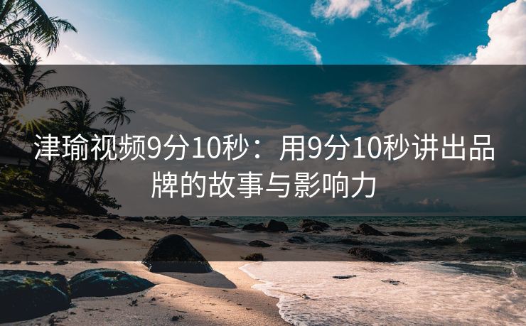 津瑜视频9分10秒：用9分10秒讲出品牌的故事与影响力