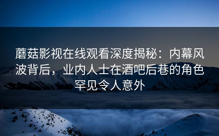 蘑菇影视在线观看深度揭秘：内幕风波背后，业内人士在酒吧后巷的角色罕见令人意外