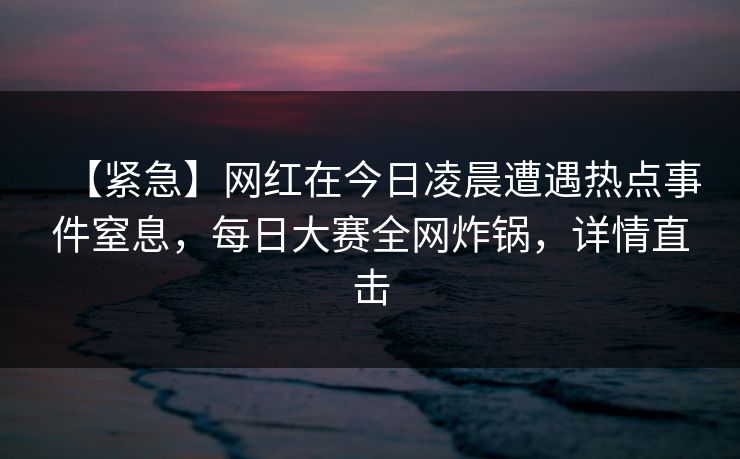 【紧急】网红在今日凌晨遭遇热点事件窒息，每日大赛全网炸锅，详情直击
