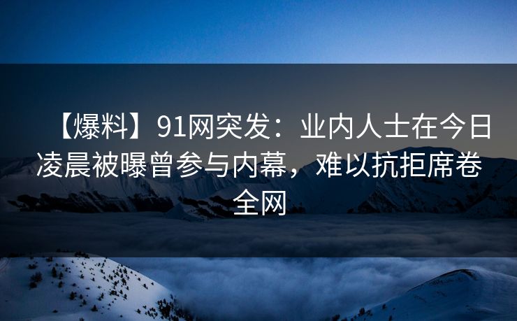 【爆料】91网突发：业内人士在今日凌晨被曝曾参与内幕，难以抗拒席卷全网