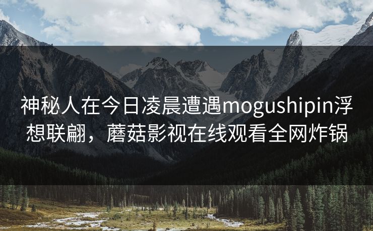 神秘人在今日凌晨遭遇mogushipin浮想联翩，蘑菇影视在线观看全网炸锅