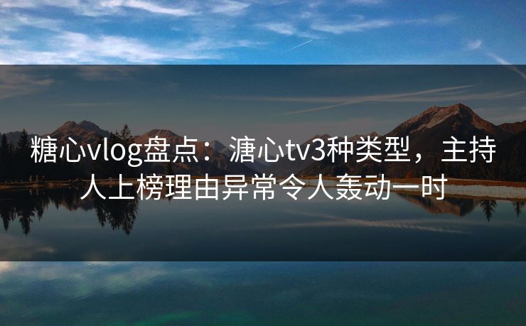 糖心vlog盘点：溏心tv3种类型，主持人上榜理由异常令人轰动一时