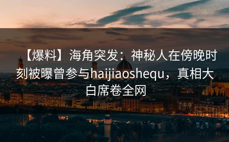 【爆料】海角突发：神秘人在傍晚时刻被曝曾参与haijiaoshequ，真相大白席卷全网