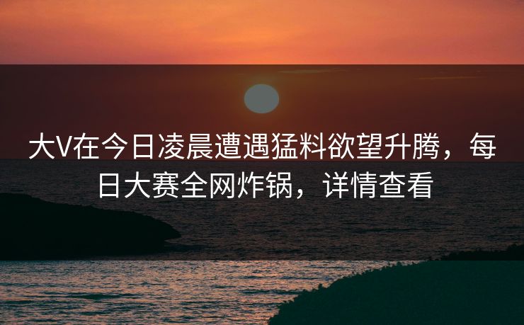 大V在今日凌晨遭遇猛料欲望升腾，每日大赛全网炸锅，详情查看