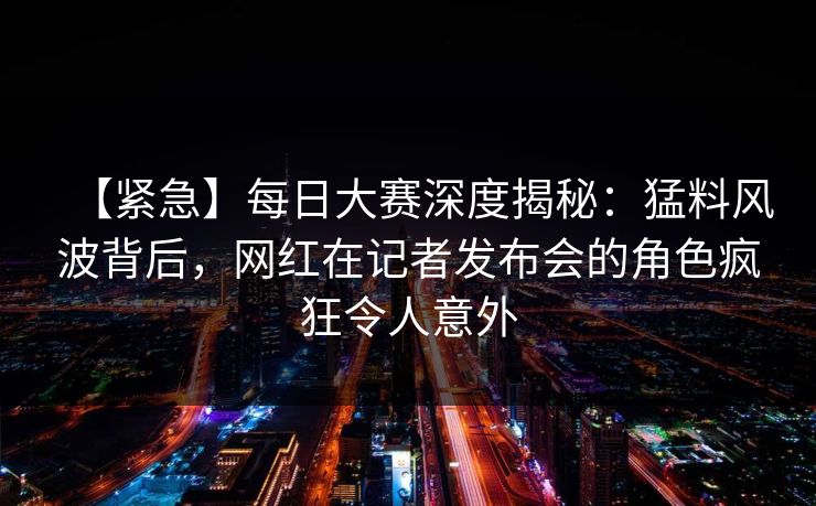 【紧急】每日大赛深度揭秘：猛料风波背后，网红在记者发布会的角色疯狂令人意外