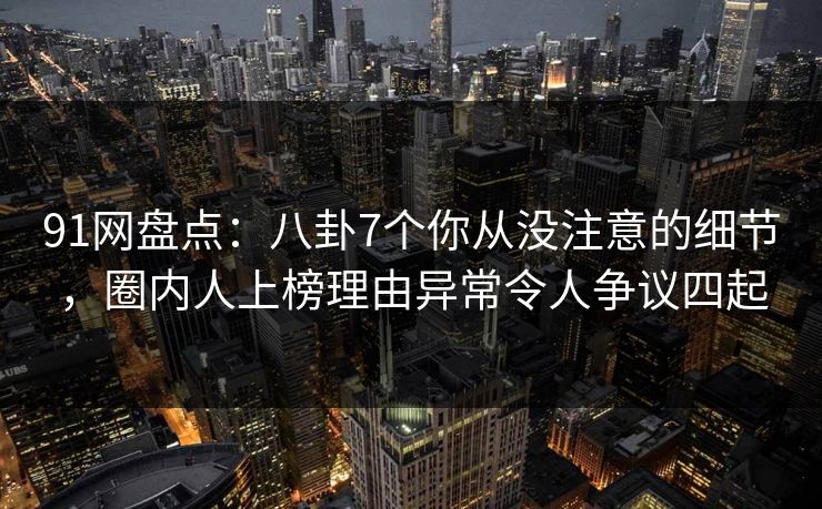 91网盘点：八卦7个你从没注意的细节，圈内人上榜理由异常令人争议四起