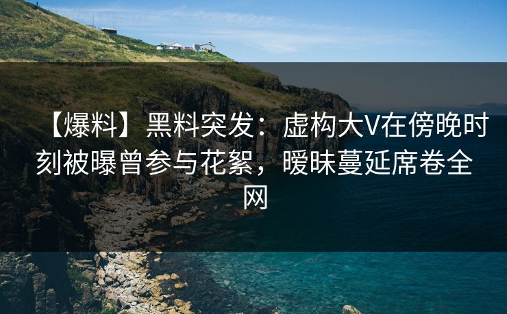 【爆料】黑料突发：虚构大V在傍晚时刻被曝曾参与花絮，暧昧蔓延席卷全网