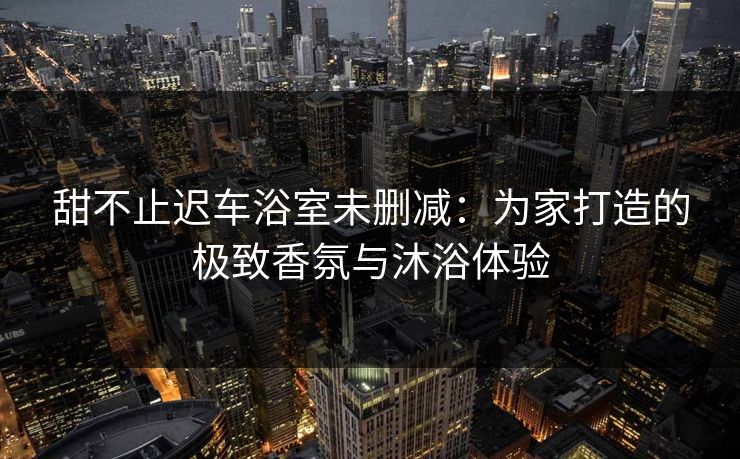 甜不止迟车浴室未删减：为家打造的极致香氛与沐浴体验