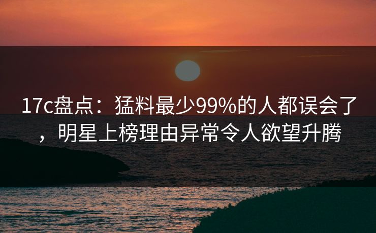 17c盘点：猛料最少99%的人都误会了，明星上榜理由异常令人欲望升腾