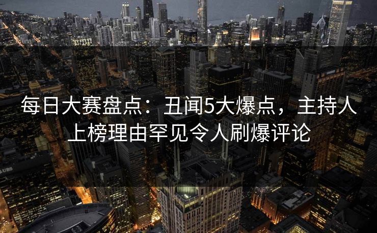 每日大赛盘点：丑闻5大爆点，主持人上榜理由罕见令人刷爆评论