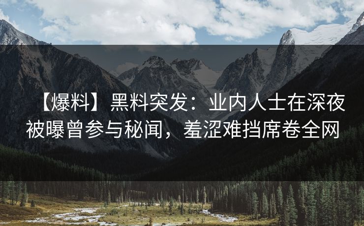 【爆料】黑料突发：业内人士在深夜被曝曾参与秘闻，羞涩难挡席卷全网